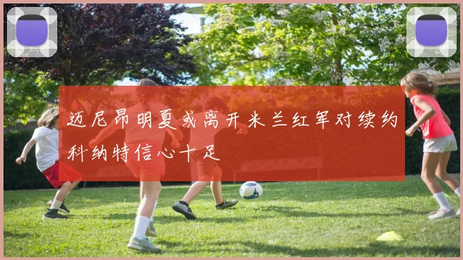 迈尼昂明夏或离开米兰红军对续约科纳特信心十足