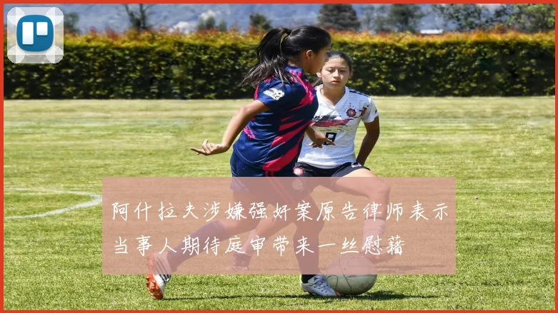 阿什拉夫涉嫌强奸案原告律师表示当事人期待庭审带来一丝慰藉