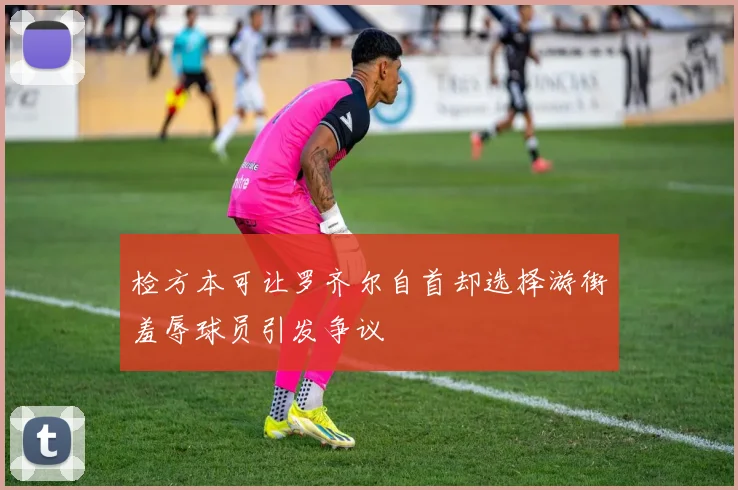 检方本可让罗齐尔自首却选择游街羞辱球员引发争议
