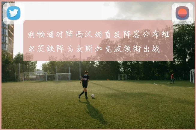 利物浦对阵西汉姆首发阵容公布维尔茨缺阵戈麦斯加克波领衔出战