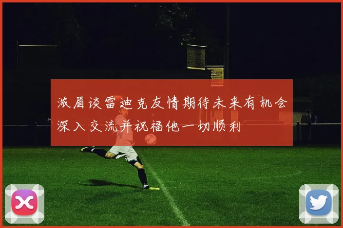 浓眉谈雷迪克友情期待未来有机会深入交流并祝福他一切顺利