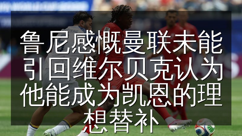 鲁尼感慨曼联未能引回维尔贝克认为他能成为凯恩的理想替补