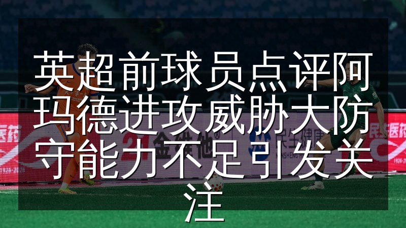英超前球员点评阿玛德进攻威胁大防守能力不足引发关注